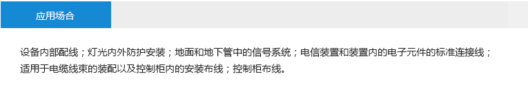 应用场合： 设备内部配线；灯光内外防护安装；地面和地下管中的信号系统；电信装置和装置内的电子元件的标准连接线；适用于电缆线束的装配以及控制柜 内的安装布线；控制柜布线。