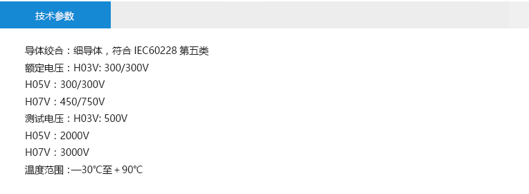 技术参数： 导体绞合：细导体，符合IEC60228第五类 额定电压：H03V: 300/300V H05V：300/300V H07V：450/750V 测试电压：H03V: 500V H05V：2000V H07V：3000V 温度范围：—30℃至＋90℃